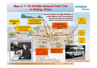Map of 1st TD-SCDMA Network Field Trial
                     in Beijing, China
                                                                     Demonstration of High Mobility in
                                                                       urban Macro Cell Environment
                                                                                  including Air Interface Capabilities
                                                                                                                                                SLC
                                   21 km Radio Range                               Speed, Cell Range and Data Rates




                                                                     Ba
  Fragrance                                                                                                                                   Siemens




                                                                       da
                                      (line of sight)




                                                                          lin
                                                                                                                                             Ltd. China
     Hill                          towards Great Wall




                                                                             gE
                                                                                               NodeB No.2




                                                                               xp
                                                                                           Overseas Student




                                                                                 res




                                                                                                                                         y
                  13 km Radio Range




                                                                                                                                       wa
                                                                                 sw
                                                                                                House




                                                                                                                                       ss
                     (long range –




                                                                                   ay




                                                                                                                                     re
                                                                                                                                  xp
                    no line of sight)                       Tsing Hua




                                                                                                                                 tE
                                                                                                                                                 China
                                                            University




                                                                                                                                or
                                   Summer Palace                                                                                             International
                                                                                               North 4th Ring




                                                                                                                              rp
                                     Yi He Yuan                                                                                                Exhibition




                                                                                                                           Ai
                                                                                                                                                Center
Xiang Shan Park                                                      BUAA
 Qing Dynasty                                                                  CATT
Imperial Garden
                                                                                        Distance between
                                                                                                                                              Kempinski
                                                         North 3rd Ring                 the NodeB Sites
                                                                                                                                                Hotel
                                                                                           approx. 1km
                                                                                                                     Chaoyang
                                                                               BUPT
    Video Phone Demo in the Test Vehicle                                                                                                      Lufthansa
                                                                 Haidian
                                                          BIT
                                                                                                                      District                 Center
                                                                 District
                                                                                           North 2nd Ring
                                                            Beijing Zoo                          Dongcheng
                                                             (Pandas)
                                                                                                  District

                                                    NodeB No.1                          NodeB No.3
                                                    CATT / Datang                        White House
                                                    Headquarters
                                                   Beijing Haidian University District:
                                                   - Tsing Hua University
                                                   - BIT    Beijing Institute of Technology University
                                                   - BUAA Beijing University of Aeronautics and Astronautics
     for Siemens CEO Heinrich von Pierer
                                                                                                                  TD-SCDMA Test Vehicle (max. 125 km/h)
                                                   - BUPT Beijing University of Post and Telecommunications

1st TD-SCDMA Network Field Trial: started Oct. 2001, successfully completed Feb. 2002                           © Siemens, 2001
 