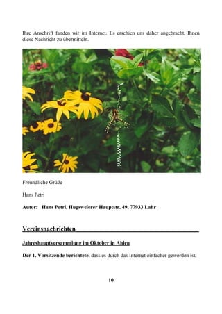 Ihre Anschrift fanden wir im Internet. Es erschien uns daher angebracht, Ihnen
diese Nachricht zu übermitteln.




Freundliche Grüße

Hans Petri

Autor: Hans Petri, Hugsweierer Hauptstr. 49, 77933 Lahr



Vereinsnachrichten_______________________________________

Jahreshauptversammlung im Oktober in Ahlen

Der 1. Vorsitzende berichtete, dass es durch das Internet einfacher geworden ist,



                                       10
 