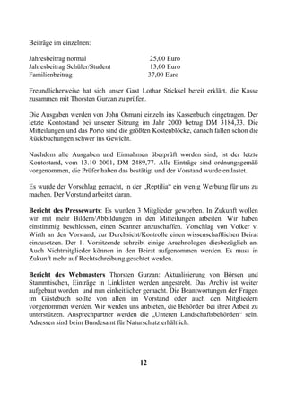 Beiträge im einzelnen:

Jahresbeitrag normal                         25,00 Euro
Jahresbeitrag Schüler/Student                13,00 Euro
Familienbeitrag                             37,00 Euro

Freundlicherweise hat sich unser Gast Lothar Sticksel bereit erklärt, die Kasse
zusammen mit Thorsten Gurzan zu prüfen.

Die Ausgaben werden von John Osmani einzeln ins Kassenbuch eingetragen. Der
letzte Kontostand bei unserer Sitzung im Jahr 2000 betrug DM 3184,33. Die
Mitteilungen und das Porto sind die größten Kostenblöcke, danach fallen schon die
Rückbuchungen schwer ins Gewicht.

Nachdem alle Ausgaben und Einnahmen überprüft worden sind, ist der letzte
Kontostand, vom 13.10 2001, DM 2489,77. Alle Einträge sind ordnungsgemäß
vorgenommen, die Prüfer haben das bestätigt und der Vorstand wurde entlastet.

Es wurde der Vorschlag gemacht, in der „Reptilia“ ein wenig Werbung für uns zu
machen. Der Vorstand arbeitet daran.

Bericht des Pressewarts: Es wurden 3 Mitglieder geworben. In Zukunft wollen
wir mit mehr Bildern/Abbildungen in den Mitteilungen arbeiten. Wir haben
einstimmig beschlossen, einen Scanner anzuschaffen. Vorschlag von Volker v.
Wirth an den Vorstand, zur Durchsicht/Kontrolle einen wissenschaftlichen Beirat
einzusetzen. Der 1. Vorsitzende schreibt einige Arachnologen diesbezüglich an.
Auch Nichtmitglieder können in den Beirat aufgenommen werden. Es muss in
Zukunft mehr auf Rechtschreibung geachtet werden.

Bericht des Webmasters Thorsten Gurzan: Aktualisierung von Börsen und
Stammtischen, Einträge in Linklisten werden angestrebt. Das Archiv ist weiter
aufgebaut worden und nun einheitlicher gemacht. Die Beantwortungen der Fragen
im Gästebuch sollte von allen im Vorstand oder auch den Mitgliedern
vorgenommen werden. Wir werden uns anbieten, die Behörden bei ihrer Arbeit zu
unterstützen. Ansprechpartner werden die „Unteren Landschaftsbehörden“ sein.
Adressen sind beim Bundesamt für Naturschutz erhältlich.




                                       12
 