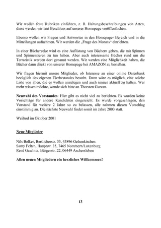 Wir wollen feste Rubriken einführen, z. B. Haltungsbeschreibungen von Arten,
diese werden wir laut Beschluss auf unserer Homepage veröffentlichen.

Ebenso wollen wir Fragen und Antworten in den Homepage- Bereich und in die
Mitteilungen aufnehmen. Wir werden die „Frage des Monats“ einrichten.

In einer Bücherecke wird es eine Auflistung von Büchern geben, die mit Spinnen
und Spinnentieren zu tun haben. Aber auch interessante Bücher rund um die
Terraristik werden dort genannt werden. Wir werden eine Möglichkeit haben, die
Bücher dann direkt von unserer Homepage bei AMAZON zu bestellen.

Wir fragen hiermit unsere Mitglieder, ob Interesse an einer online Datenbank
bezüglich des eigenen Tierbestandes besteht. Dann wäre es möglich, eine solche
Liste von allen, die es wollen anzulegen und auch immer aktuell zu halten. Wer
mehr wissen möchte, wende sich bitte an Thorsten Gurzan.

Neuwahl des Vorstandes: Hier gibt es nicht viel zu berichten. Es wurden keine
Vorschläge für andere Kandidaten eingereicht. Es wurde vorgeschlagen, den
Vorstand für weitere 2 Jahre so zu belassen, alle nahmen diesen Vorschlag
einstimmig an. Die nächste Neuwahl findet somit im Jahre 2003 statt.

Weilrod im Oktober 2001


Neue Mitglieder

Nils Belker, Bertlicherstr. 33, 45896 Gelsenkirchen
Samy Felten, Hauptstr. 35, 7465 Nommern/Luxenburg
Renė Gawlitta, Bürgerstr. 22, 06449 Aschersleben

Allen neuen Mitgliedern ein herzliches Willkommen!




                                     13
 