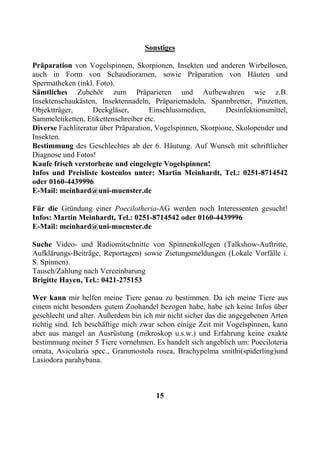 Sonstiges

Präparation von Vogelspinnen, Skorpionen, Insekten und anderen Wirbellosen,
auch in Form von Schaudioramen, sowie Präparation von Häuten und
Spermatheken (inkl. Foto).
Sämtliches Zubehör zum Präparieren und Aufbewahren wie z.B.
Insektenschaukästen, Insektennadeln, Präpariernadeln, Spannbretter, Pinzetten,
Objektträger,      Deckgläser,        Einschlussmedien,      Desinfektionsmittel,
Sammeletiketten, Etikettenschreiber etc.
Diverse Fachliteratur über Präparation, Vogelspinnen, Skorpione, Skolopender und
Insekten.
Bestimmung des Geschlechtes ab der 6. Häutung. Auf Wunsch mit schriftlicher
Diagnose und Fotos!
Kaufe frisch verstorbene und eingelegte Vogelspinnen!
Infos und Preisliste kostenlos unter: Martin Meinhardt, Tel.: 0251-8714542
oder 0160-4439996
E-Mail: meinhard@uni-muenster.de

Für die Gründung einer Poecilotheria-AG werden noch Interessenten gesucht!
Infos: Martin Meinhardt, Tel.: 0251-8714542 oder 0160-4439996
E-Mail: meinhard@uni-muenster.de

Suche Video- und Radiomitschnitte von Spinnenkollegen (Talkshow-Auftritte,
Aufklärungs-Beiträge, Reportagen) sowie Zietungsmeldungen (Lokale Vorfälle i.
S. Spinnen).
Tausch/Zahlung nach Vereeinbarung
Brigitte Hayen, Tel.: 0421-275153

Wer kann mir helfen meine Tiere genau zu bestimmen. Da ich meine Tiere aus
einem nicht besonders gutem Zoohandel bezogen habe, habe ich keine Infos über
geschlecht und alter. Außerdem bin ich mir nicht sicher das die angegebenen Arten
richtig sind. Ich beschäftige mich zwar schon einige Zeit mit Vogelspinnen, kann
aber aus mangel an Ausrüstung (mikroskop u.s.w.) und Erfahrung keine exakte
bestimmung meiner 5 Tiere vornehmen. Es handelt sich angeblich um: Poeciloteria
ornata, Avicularia spec., Grammostola rosea, Brachypelma smithi(spiderling)und
Lasiodora parahybana.



                                       15
 