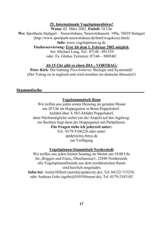25. Internationale Vogelspinnenbörse!
                    Wann: 02. März 2002, Einlaß: 10 Uhr
Wo: Sportheim Stuttgart – Neuwirtshaus, Neuwirtshausstr. 199a, 70439 Stuttgart
        (http://www.sportpark-neuwirtshaus.de/html/wegskizze.html)
                        Info: www.vogelspinnen-ig.de
        Tischreservierung: Erst Ab dem 1. Februar 2002 möglich,
                   bei: Michael Lang, Tel.: 07146 –891529
                 oder. Fa. Globus Terrarien: 07146 – 880546!

                Ab 15 Uhr gibt es einen DIA - VORTRAG:
       Peter Kirk: Die Gattung Poecilotheria: Biologie und Systematik!
     (Der Votrag ist in englisch und wird simultan ins deutsche übersetzt!)



Stammtische____________________________________________
                            Vogelstammtisch Bonn
            Wir treffen uns jeden ersten Dienstag im geraden Monat
              um 20 Uhr im Hoppegarten in Bonn-Poppelsdorf..
                   Anfahrt über A 565-Abfahrt Poppelsdorf,
         dann Nächstmögliche rechts (an der Ampel) auf den Jagdweg-
           zur Rechten liegt dann der Hoppegarten mit Parkplätzen.
                     Für Fragen stehe ich jederzeit unter:
                         Tel.: 0179-5106228 oder unter:
                               spider@itsy-bitsy.de
                                  zur Verfügung

                   Vogelspinnen-Stammtisch Norderstedt
         Wir treffen uns jeden letzten Sonntag im Monat um 19.00 Uhr
          Im „Roggen und Eisen„ Ohechaussee1, 22848 Norderstedt,
            alle Vogelspinnenfreunde aus dem norddeutschen Raum
                            sind herzlich eingeladen.
      Infos bei: Astrid Hilbert (astrid@spidercity.de), Tel. 04122-715218,
       oder Andreas Gohr (agohr@01019freenet.de), Tel. 0179-2183102




                                      17
 