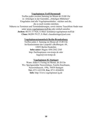 Vogelspinnen-Treff Darmstadt
             Treffen jeden zweiten Samstag im Monat ab 19.00 Uhr
              in -Arheilgen in der Gaststätte „Arheilgen Mühlchen“
           Eingeladen sind alle Vogelspinnenhalter, -züchter und die,
                          die es noch werden möchten.
Näheres zu Terminen und Terminänderungen, sowie interne Tauschliste findet man
             unter www.vogelspinnen-treff.de oder einfach anrufen:
         Jochen: 06151-377426, E-Mail: kontakt@vogelspinnen-treff.de
             Claus: 06209-79127, E-Mail: clausdoeringer@aol.com

               Vogelspinnenstammtisch Berlin-Brandenburg
               Treffen jeden 2. Samstag im Monat ab 15.00 Uhr
               Im Kaninzimmer des Leopold’s (Rollbergstr. 69,
                            12053 Berlin-Neuköln).
                     Infos unter: Hagen: 030-2362 2345
                    http://berlinspinnen.von-tronje.de oder
                             hagen@von-tronje.de

                         Vogelspinnen IG Stuttgart
                 Wann: Jeden 4. Freitag im Monat, ab 20 Uhr
             Wo: Sportgaststätte Neuwirtshaus, Familie Kaufmann,
                   Neuwirtshausstr, 199a, 70439 Stuttgart
                   Tel.: 0711-822350, Fax: 0711-8264058
                    Info: http://www.vogelspinnen-ig.de




                                     18
 