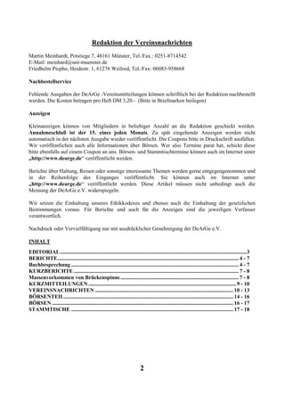 Redaktion der Vereinsnachrichten
Martin Meinhardt, Potstiege 7, 48161 Münster, Tel./Fax.: 0251-8714542
E-Mail: meinhard@uni-muenster.de
Friedhelm Piepho, Heidestr. 1, 61276 Weilrod, Tel./Fax: 06083-958668

Nachbestellservice

Fehlende Ausgaben der DeArGe -Vereinsmitteilungen können schriftlich bei der Redaktion nachbestellt
werden. Die Kosten betragen pro Heft DM 3,20.- (Bitte in Briefmarken beilegen)

Anzeigen

Kleinanzeigen können von Mitgliedern in beliebiger Anzahl an die Redaktion geschickt werden.
Annahmeschluß ist der 15. eines jeden Monats. Zu spät eingehende Anzeigen werden nicht
automatisch in der nächsten Ausgabe wieder veröffentlicht. Die Coupons bitte in Druckschrift ausfüllen.
Wir veröffentlichen auch alle Informationen über Börsen. Wer also Termine parat hat, schickt diese
bitte ebenfalls auf einem Coupon an uns. Börsen- und Stammtischtermine können auch im Internet unter
„http://www.dearge.de“ veröffentlicht werden.

Berichte über Haltung, Reisen oder sonstige interessante Themen werden gerne entgegengenommen und
in der Reihenfolge des Einganges veröffentlicht. Sie können auch im Internet unter
„http://www.dearge.de“ veröffentlicht werden. Diese Artikel müssen nicht unbedingt auch die
Meinung der DeArGe e.V. widerspiegeln.

Wir setzen die Einhaltung unseres Ethikkodexes und ebenso auch die Einhaltung der gesetzlichen
Bestimmungen voraus. Für Berichte und auch für die Anzeigen sind die jeweiligen Verfasser
verantwortlich.

Nachdruck oder Vervielfältigung nur mit ausdrücklicher Genehmigung der DeArGe e.V.

INHALT
EDITORIAL ...........................................................................................................................................3
BERICHTE....................................................................................................................................... 4 - 7
Buchbesprechung ............................................................................................................................. 4 - 7
KURZBERICHTE ........................................................................................................................... 7 - 8
Massenvorkommen von Brückenspinne ........................................................................................ 7 - 8
KURZMITTEILUNGEN .............................................................................................................. 9 - 10
VEREINSNACHRICHTEN ....................................................................................................... 10 - 13
BÖRSENTEIL.............................................................................................................................. 14 - 16
BÖRSEN ....................................................................................................................................... 16 - 17
STAMMTISCHE ......................................................................................................................... 17 - 18




                                                                           2
 