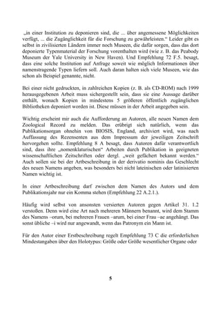 „in einer Institution zu deponieren sind, die ... über angemessene Möglichkeiten
verfügt, ... die Zugänglichkeit für die Forschung zu gewährleisten.“ Leider gibt es
selbst in zivilisierten Ländern immer noch Museen, die dafür sorgen, dass das dort
deponierte Typenmaterial der Forschung vorenthalten wird (wie z. B. das Peabody
Museum der Yale University in New Haven). Und Empfehlung 72 F.5. besagt,
dass eine solche Institution auf Anfrage soweit wie möglich Informationen über
namenstragende Typen liefern soll. Auch daran halten sich viele Museen, wie das
schon als Beispiel genannte, nicht.

Bei einer nicht gedruckten, in zahlreichen Kopien (z. B. als CD-ROM) nach 1999
herausgegebenen Arbeit muss sichergestellt sein, dass sie eine Aussage darüber
enthält, wonach Kopien in mindestens 5 größeren öffentlich zugänglichen
Bibliotheken deponiert worden ist. Diese müssen in der Arbeit angegeben sein.

Wichtig erscheint mir auch die Aufforderung an Autoren, alle neuen Namen dem
Zoological Record zu melden. Das erübrigt sich natürlich, wenn das
Publikationsorgan ohnehin von BIOSIS, England, archiviert wird, was nach
Auffassung des Rezensenten aus dem Impressum der jeweiligen Zeitschrift
hervorgehen sollte. Empfehlung 8 A besagt, dass Autoren dafür verantwortlich
sind, dass ihre „nomenklaturischen“ Arbeiten durch Publikation in geeigneten
wissenschaftlichen Zeitschriften oder dergl. „weit gefächert bekannt werden.“
Auch sollen sie bei der Artbeschreibung in der derivatio nominis das Geschlecht
des neuen Namens angeben, was besonders bei nicht lateinischen oder latinisierten
Namen wichtig ist.

In einer Artbeschreibung darf zwischen dem Namen des Autors und dem
Publikationsjahr nur ein Komma stehen (Empfehlung 22 A.2.1.).

Häufig wird selbst von ansonsten versierten Autoren gegen Artikel 31. 1.2
verstoßen. Denn wird eine Art nach mehreren Männern benannt, wird dem Stamm
des Namens –orum, bei mehreren Frauen –arum, bei einer Frau –ae angehängt. Das
sonst übliche –i wird nur angewandt, wenn das Patronym ein Mann ist.

Für den Autor einer Erstbeschreibung regelt Empfehlung 73 C die erforderlichen
Mindestangaben über den Holotypus: Größe oder Größe wesentlicher Organe oder




                                        5
 