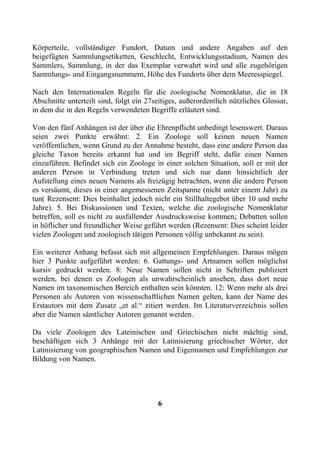 Körperteile, vollständiger Fundort, Datum und andere Angaben auf den
beigefügten Sammlungsetiketten, Geschlecht, Entwicklungsstadium, Namen des
Sammlers, Sammlung, in der das Exemplar verwahrt wird und alle zugehörigen
Sammlungs- und Eingangsnummern, Höhe des Fundorts über dem Meeresspiegel.

Nach den Internationalen Regeln für die zoologische Nomenklatur, die in 18
Abschnitte unterteilt sind, folgt ein 27seitiges, außerordentlich nützliches Glossar,
in dem die in den Regeln verwendeten Begriffe erläutert sind.

Von den fünf Anhängen ist der über die Ehrenpflicht unbedingt lesenswert. Daraus
seien zwei Punkte erwähnt: 2. Ein Zoologe soll keinen neuen Namen
veröffentlichen, wenn Grund zu der Annahme besteht, dass eine andere Person das
gleiche Taxon bereits erkannt hat und im Begriff steht, dafür einen Namen
einzuführen. Befindet sich ein Zoologe in einer solchen Situation, soll er mit der
anderen Person in Verbindung treten und sich nur dann hinsichtlich der
Aufstellung eines neuen Namens als freizügig betrachten, wenn die andere Person
es versäumt, dieses in einer angemessenen Zeitspanne (nicht unter einem Jahr) zu
tun( Rezensent: Dies beinhaltet jedoch nicht ein Stillhaltegebot über 10 und mehr
Jahre). 5. Bei Diskussionen und Texten, welche die zoologische Nomenklatur
betreffen, soll es nicht zu ausfallender Ausdrucksweise kommen; Debatten sollen
in höflicher und freundlicher Weise geführt werden (Rezensent: Dies scheint leider
vielen Zoologen und zoologisch tätigen Personen völlig unbekannt zu sein).

Ein weiterer Anhang befasst sich mit allgemeinen Empfehlungen. Daraus mögen
hier 3 Punkte aufgeführt werden: 6. Gattungs- und Artnamen sollen möglichst
kursiv gedruckt werden. 8: Neue Namen sollen nicht in Schriften publiziert
werden, bei denen es Zoologen als unwahrscheinlich ansehen, dass dort neue
Namen im taxonomischen Bereich enthalten sein könnten. 12: Wenn mehr als drei
Personen als Autoren von wissenschaftlichen Namen gelten, kann der Name des
Erstautors mit dem Zusatz „et al.“ zitiert werden. Im Literaturverzeichnis sollen
aber die Namen sämtlicher Autoren genannt werden.

Da viele Zoologen des Lateinischen und Griechischen nicht mächtig sind,
beschäftigen sich 3 Anhänge mit der Latinisierung griechischer Wörter, der
Latinisierung von geographischen Namen und Eigennamen und Empfehlungen zur
Bildung von Namen.




                                         6
 