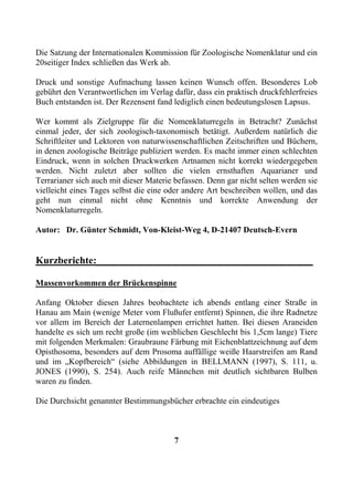 Die Satzung der Internationalen Kommission für Zoologische Nomenklatur und ein
20seitiger Index schließen das Werk ab.

Druck und sonstige Aufmachung lassen keinen Wunsch offen. Besonderes Lob
gebührt den Verantwortlichen im Verlag dafür, dass ein praktisch druckfehlerfreies
Buch entstanden ist. Der Rezensent fand lediglich einen bedeutungslosen Lapsus.

Wer kommt als Zielgruppe für die Nomenklaturregeln in Betracht? Zunächst
einmal jeder, der sich zoologisch-taxonomisch betätigt. Außerdem natürlich die
Schriftleiter und Lektoren von naturwissenschaftlichen Zeitschriften und Büchern,
in denen zoologische Beiträge publiziert werden. Es macht immer einen schlechten
Eindruck, wenn in solchen Druckwerken Artnamen nicht korrekt wiedergegeben
werden. Nicht zuletzt aber sollten die vielen ernsthaften Aquarianer und
Terrarianer sich auch mit dieser Materie befassen. Denn gar nicht selten werden sie
vielleicht eines Tages selbst die eine oder andere Art beschreiben wollen, und das
geht nun einmal nicht ohne Kenntnis und korrekte Anwendung der
Nomenklaturregeln.

Autor: Dr. Günter Schmidt, Von-Kleist-Weg 4, D-21407 Deutsch-Evern


Kurzberichte:___________________________________________

Massenvorkommen der Brückenspinne

Anfang Oktober diesen Jahres beobachtete ich abends entlang einer Straße in
Hanau am Main (wenige Meter vom Flußufer entfernt) Spinnen, die ihre Radnetze
vor allem im Bereich der Laternenlampen errichtet hatten. Bei diesen Araneiden
handelte es sich um recht große (im weiblichen Geschlecht bis 1,5cm lange) Tiere
mit folgenden Merkmalen: Graubraune Färbung mit Eichenblattzeichnung auf dem
Opisthosoma, besonders auf dem Prosoma auffällige weiße Haarstreifen am Rand
und im „Kopfbereich“ (siehe Abbildungen in BELLMANN (1997), S. 111, u.
JONES (1990), S. 254). Auch reife Männchen mit deutlich sichtbaren Bulben
waren zu finden.

Die Durchsicht genannter Bestimmungsbücher erbrachte ein eindeutiges



                                        7
 