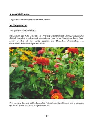 Kurzmitteilungen________________________________________
Folgender Brief erreichte mich Ende Oktober:

Die Wespenspinne

Sehr geehrter Herr Meinhardt,

im Magazin des NABU-Heftes 1/01 war die Wespenspinne (Argiope bruennichi)
abgebildet und es wurde darauf hingewiesen, dass sie zur Spinne des Jahres 2001
gekürt worden ist. Es wurde gebeten, der Deutschen Arachnologischen
Gesellschaft Fundmeldungen zu senden.




Wir meinen, dass die auf beiliegenden Fotos abgebildete Spinne, die in unserem
Garten zu finden war, eine Wespenspinne ist.



                                       9
 