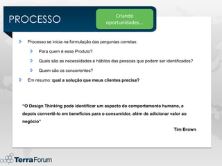 PROCESSO
                                                Criando
                                            oportunidades...


    Processo se inicia na formulação das perguntas corretas:

         Para quem é esse Produto?

         Quais são as necessidades e hábitos das pessoas que podem ser identificados?

         Quem são os concorrentes?

    Em resumo: qual a solução que meus clientes precisa?




  “O Design Thinking pode identificar um aspecto do comportamento humano, e
  depois convertê-lo em benefícios para o consumidor, além de adicionar valor ao
  negócio”
                                                                           Tim Brown
 