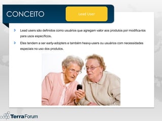 CONCEITO                                 Lead User



  Lead users são definidos como usuários que agregam valor aos produtos por modifica-los
  para usos específicos.

  Eles tendem a ser early-adopters e também heavy-users ou usuários com necessidades
  especiais no uso dos produtos.
 