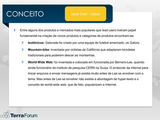 CONCEITO                              Lead User - Casos



  Entre alguns dos produtos e mercados mais populares que lead users tiveram papel
  fundamental na criação de novos produtos e categorias de produtos encontram-se:

       Isotônicos: Gatorade foi criado por uma equipe de futebol americado, os Gators.

       Mountain-bike: inventada por ciclistas da Califórnia que adaptaram bicicletas
       tradicionais para poderem descer as montanhas.

       World Wide Web: foi inventada e colocada em funcionada por Berners-Lee, quando
       ainda funcionário do instituto de pesquisa CERN na Suíça. O protocolo da internet para
       trocar arquivos e enviar mensagens já existia muito antes de Lee se envolver com o
       tema. Mas antes de Lee se envolver não existia a abordagem de hyper-texto e o
       conceito de world-wide web, que de fato, popularizam a Internet.
 