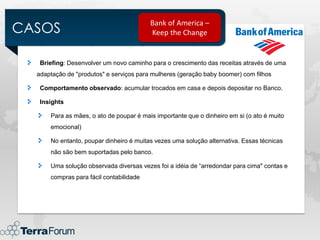 CASOS
                                         Bank of America –
                                         Keep the Change


   Briefing: Desenvolver um novo caminho para o crescimento das receitas através de uma
  adaptação de "produtos" e serviços para mulheres (geração baby boomer) com filhos

   Comportamento observado: acumular trocados em casa e depois depositar no Banco.

   Insights

      Para as mães, o ato de poupar é mais importante que o dinheiro em si (o ato é muito
      emocional)

      No entanto, poupar dinheiro é muitas vezes uma solução alternativa. Essas técnicas
      não são bem suportadas pelo banco.

      Uma solução observada diversas vezes foi a idéia de “arredondar para cima" contas e
      compras para fácil contabilidade
 