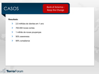 CASOS
                                           Bank of America -
                                           Keep the Change


 Resultado:

        2,5 milhões de clientes em 1 ano

        700.000 novas contas

        1 milhão de novas poupanças

        95% awereness

        99% compliance
 