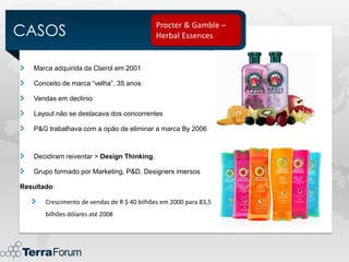 CASOS
                                             Procter & Gamble –
                                             Herbal Essences


    Marca adquirida da Clairol em 2001

    Conceito de marca “velha”, 35 anos

    Vendas em declinio

    Layout não se destacava dos concorrentes

    P&G trabalhava com a opão de eliminar a marca By 2006



    Decidiram reiventar > Design Thinking.

    Grupo formado por Marketing, P&D, Designers imersos

Resultado:

       Crescimento de vendas de R $ 40 bilhões em 2000 para 83,5
       bilhões dólares até 2008
 