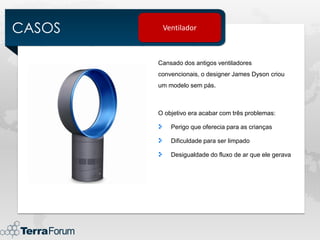 CASOS    Ventilador



        Cansado dos antigos ventiladores
        convencionais, o designer James Dyson criou
        um modelo sem pás.



        O objetivo era acabar com três problemas:

            Perigo que oferecia para as crianças

            Dificuldade para ser limpado

            Desigualdade do fluxo de ar que ele gerava
 