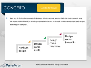 CONCEITO                                   Escada do Design



  A escada de design é um modelo de 4 etapas útil para agrupar a maturidade das empresas com base
  em suas atitudes em relação ao design. Quanto mais acima da escada, o maior a importância estratégica
  do tema para a empresa.




                                                                            Design
                                                       Design               como
                                                       como                 Inovação
                                  Design
                                  como                 processo
             Nenhum
             design               estilo




                                     Fonte: Swedish Industrial Design Foundation
 