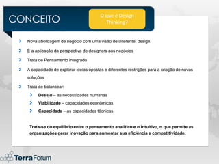 CONCEITO
                                        O que é Design
                                          Thinking?


  Nova abordagem de negócio com uma visão de diferente: design

  É a aplicação da perspectiva de designers aos negócios

  Trata de Pensamento integrado

  A capacidade de explorar ideias opostas e diferentes restrições para a criação de novas
  soluções

  Trata de balancear:
       Desejo – as necessidades humanas
       Viabilidade – capacidades econômicas
       Capacidade – as capacidades técnicas


   Trata-se do equilíbrio entre o pensamento analítico e o intuitivo, o que permite as
   organizações gerar inovação para aumentar sua eficiência e competitividade.
 