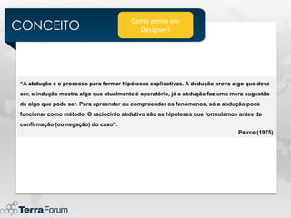 CONCEITO
                                         Como pensa um
                                           Designer?




 “A abdução é o processo para formar hipóteses explicativas. A dedução prova algo que deve
 ser, a indução mostra algo que atualmente é operatório, já a abdução faz uma mera sugestão
 de algo que pode ser. Para apreender ou compreender os fenômenos, só a abdução pode
 funcionar como método. O raciocínio abdutivo são as hipóteses que formulamos antes da
 confirmação (ou negação) do caso”.
                                                                               Peirce (1975)
 