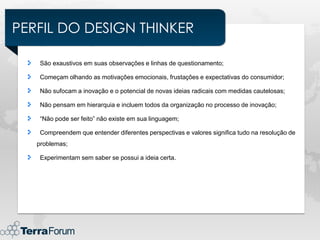PERFIL DO DESIGN THINKER

    São exaustivos em suas observações e linhas de questionamento;

    Começam olhando as motivações emocionais, frustações e expectativas do consumidor;

    Não sufocam a inovação e o potencial de novas ideias radicais com medidas cautelosas;

    Não pensam em hierarquia e incluem todos da organização no processo de inovação;

    “Não pode ser feito” não existe em sua linguagem;

    Compreendem que entender diferentes perspectivas e valores significa tudo na resolução de
   problemas;

    Experimentam sem saber se possui a ideia certa.
 