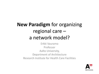 New Paradigm for organizing
regional care –
a network model?
Erkki Vauramo
Professor
Aalto University,
Department of Architecture
Research Institute for Health Care Facilities

 