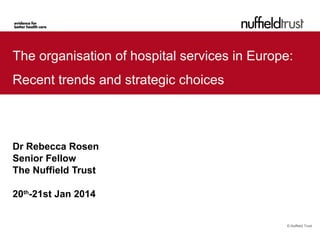 The organisation of hospital services in Europe:
Recent trends and strategic choices

Dr Rebecca Rosen
Senior Fellow
The Nuffield Trust
20th-21st Jan 2014

© Nuffield Trust

 