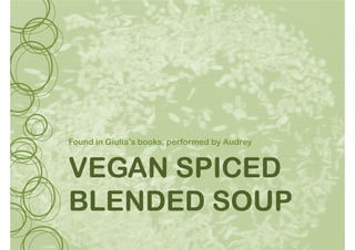 VEGANVEGANVEGANVEGAN SPICEDSPICEDSPICEDSPICED
Found in Giulia’s books, performed by Audrey
VEGANVEGANVEGANVEGAN SPICEDSPICEDSPICEDSPICED
BLENDEDBLENDEDBLENDEDBLENDED SOUPSOUPSOUPSOUP
 