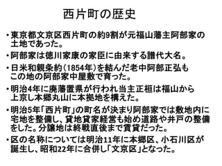 西片町の歴史
•東京都文京区西片町の約9割が元福山藩主阿部家の
土地であった。
•阿部家は徳川家康の家臣に由来する譜代大名。
•日米和親条約（1854年）を結んだ老中阿部正弘も
この地の阿部家中屋敷で育った。
•明治4年に廃藩置県が行われ当主正桓は福山から
上京し本郷丸山に本拠地を構えた。
•明治5年「西片町」の町名が決まり阿部家では敷地内に
宅地を整備し、貸地貸家経営も始め道路や井戸の整備
をした。分譲地は終戦直後まで賃貸だった。
•区の名称については明治11年に本郷区、小石川区が
誕生し、昭和22年に合併し「文京区」となった。
 