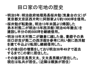 田口家の宅地の歴史
•明治5年：明治政府地理局長桜井勉（気象台の父）が
東京都文京区西片町に阿部家より約1000坪を借用。
•桜井勉が転勤後、明治13年米国より帰国した
弟木村熊二が明治15年西洋館（明治40年撤去）を
建設し半分の約500坪を継続借用。
•明治18年木村熊二が鎌倉に越した後、妻鐙子の弟
田口卯吉が熊二の西洋館を参考に向い側に西洋館
を建て牛込より転居し継続借用した。
•その後3回の増築をしており明治38年49才で逝去
するまでこの家に居住した。
•その後卯吉長男文太、文太長男親が居住した。
現在は私共が居住。（近隣は親族が居住）
 