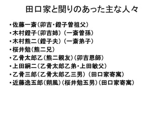 田口家と関りのあった主な人々
•佐藤一斎（卯吉・鐙子曽祖父）
•木村鐙子（卯吉姉） （一斎曽孫）
•木村熊二（鐙子夫） （一斎弟子）
•桜井勉（熊二兄）
•乙骨太郎乙（熊二親友）（卯吉恩師）
•上田絅二（乙骨太郎乙弟・上田敏父）
•乙骨三郎（乙骨太郎乙三男） （田口家寄寓）
•近藤逸五郎（朔風）（桜井勉五男）（田口家寄寓）
 