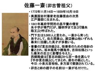 佐藤一斎（卯吉曽祖父）
• 1772年11月14日～1859年10月19日
• 美濃国岩村藩家老佐藤信由の次男
江戸藩邸に生まれる。
• 1841年幕府学問所の昌平黌の儒官
朱子学が専門だが、陽明学まで及び『陽朱
陰王』と呼ばれた。
• 門下生は3,000人と言われ、一斎から育った
弟子として、佐久間象山、渡辺崋山他いずれも
幕末に活躍した英才が多数いる。
• 著書の『言志四録』は、指導者のための指針の
書とされ、坂本龍馬や勝海舟、吉田松陰といっ
た幕末の志士に影響を与えた。
西郷隆盛は『言志四録』から百一条を選んで
『手抄言志録』としてまとめ、座右の銘とした。
今日：小泉元首相他、多方面で愛読されている。
• 卯吉と姉の鐙子の名前は一斎が名付けた。
 
