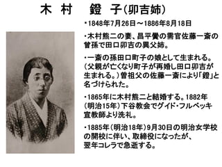 木 村 鐙 子（卯吉姉）
・1848年7月26日～1886年8月18日
・木村熊二の妻、昌平黌の需官佐藤一斎の
曾孫で田口卯吉の異父姉。
・一斎の孫田口町子の娘として生まれる。
（父親が亡くなり町子が再婚し田口卯吉が
生まれる。）曽祖父の佐藤一斎により「鐙」と
名づけられた。
・1865年に木村熊二と結婚する。1882年
（明治15年）下谷教会でグイド・フルベッキ
宣教師より洗礼。
・1885年（明治18年）9月30日の明治女学校
の開校に伴い、取締役になったが、
翌年コレラで急逝する。
 
