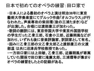 日本で初めてのオペラの練習：田口家で
・日本人による最初のオペラ上演は明治36年に東京
藝術大学奏楽堂にてグルック作曲「オルフェウス」が行
なわれた。声楽専攻の柴田環（後の三浦たまき）など
が出演した。合唱には渡部康三が加わった。
・歌詞の翻訳には、東京帝国大学や東京外国語学校
の学生だった乙骨三郎、石倉小三郎、近藤朔風などが
加わり、いずれも後に音楽評論家、訳詞家として有名。
・因みに乙骨三郎の父乙骨太郎乙と渡部康三の父渡
部温 は共に沼津兵学校教授であった。
・一方田口家には上田敏、乙骨三郎、近藤朔風が寄寓
していた関係で田口家に滝廉太郎、三浦環等が集まり
オペラの練習をしたとの記録がある。
 
