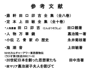 参 考 文 献
・鼎 軒 田 口 卯 吉 全 集 （全八巻）
・定 本 上 田 敏 全 集 （全十巻）
・人物叢書 田 口 卯 吉 （じんぶつそうしょ） 田口親著
・人 物 万 華 鏡 嘉治隆一著
・小伝 乙 骨 家 の 歴史 永井菊枝著
・海 潮 音 上田敏著
ＮＨＫカルチャーアワー東西傑物伝
（ラジオ第2放送2002.7〜9）
・20世紀日本を創った思想家たち 田中浩著
・故マリア嘉治淑子夫人を偲びて
 