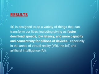 RESULTS
5G is designed to do a variety of things that can
transform our lives, including giving us faster
download speeds, low latency, and more capacity
and connectivity for billions of devices—especially
in the areas of virtual reality (VR), the IoT, and
artiﬁcial intelligence (AI).
 