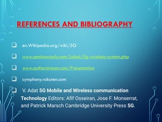 REFERENCES AND BIBLIOGRAPHY
❑ en.Wikipedia.org/wiki/5G
❑ www.seminarsonly.com/Label/5g-wireless-system.php
❑ www.authorstream.com/Presentation
❑ symphony.rakuten.com
❑ V. Adat 5G Mobile and Wireless communication
Technology Editors: Aﬁf Osseiran, Jose F. Monserrat,
and Patrick Marsch Cambridge University Press 5G.
 