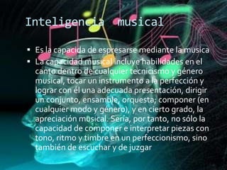 Inteligencia             musical

 Es la capacida de espresarse mediante la musica
 La capacidad musical incluye habilidades en el
  canto dentro de cualquier tecnicismo y género
  musical, tocar un instrumento a la perfección y
  lograr con él una adecuada presentación, dirigir
  un conjunto, ensamble, orquesta; componer (en
  cualquier modo y género), y en cierto grado, la
  apreciación musical. Sería, por tanto, no sólo la
  capacidad de componer e interpretar piezas con
  tono, ritmo y timbre en un perfeccionismo, sino
  también de escuchar y de juzgar
 