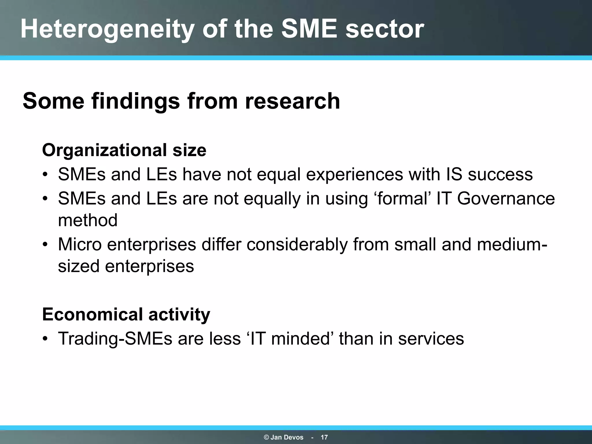 Heterogeneity of the SME sector

Some findings from research

 Organizational size
 • SMEs and LEs have not equal experiences with IS success
 • SMEs and LEs are not equally in using „formal‟ IT Governance
   method
 • Micro enterprises differ considerably from small and medium-
   sized enterprises

 Economical activity
 • Trading-SMEs are less „IT minded‟ than in services




                            © Jan Devos   -   17
 