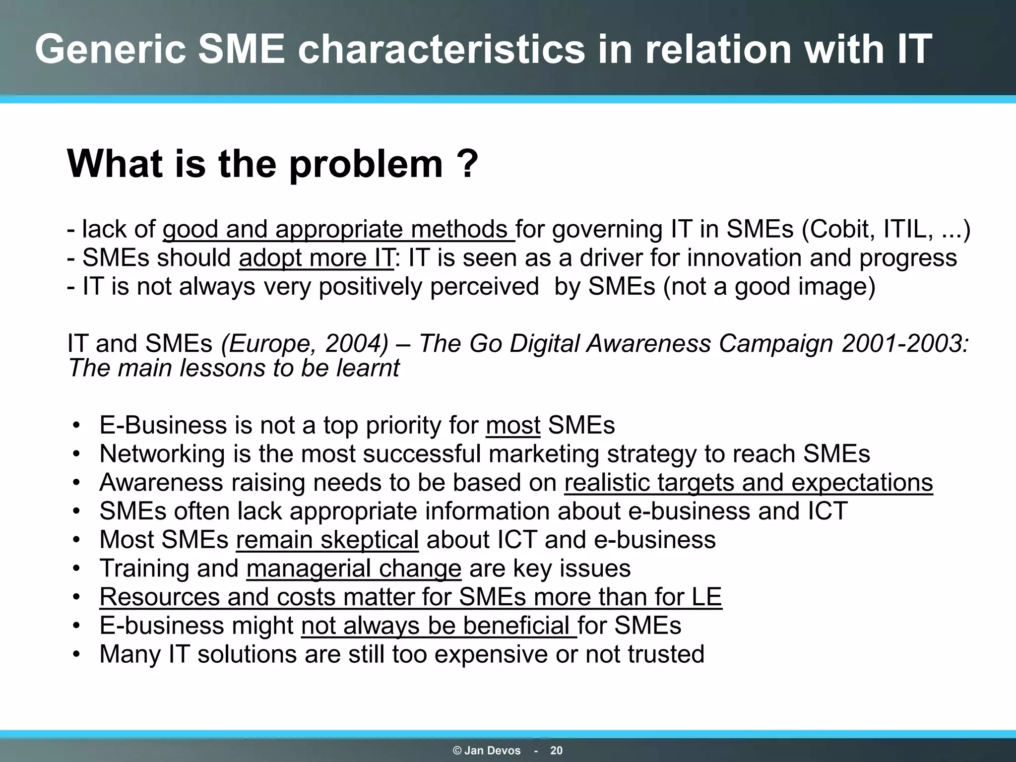 Generic SME characteristics in relation with IT

• What is the problem ?
• - lack of good and appropriate methods for governing IT in SMEs (Cobit, ITIL, ...)
• - SMEs should adopt more IT: IT is seen as a driver for innovation and progress
• - IT is not always very positively perceived by SMEs (not a good image)

• IT and SMEs (Europe, 2004) – The Go Digital Awareness Campaign 2001-2003:
  The main lessons to be learnt

   •   E-Business is not a top priority for most SMEs
   •   Networking is the most successful marketing strategy to reach SMEs
   •   Awareness raising needs to be based on realistic targets and expectations
   •   SMEs often lack appropriate information about e-business and ICT
   •   Most SMEs remain skeptical about ICT and e-business
   •   Training and managerial change are key issues
   •   Resources and costs matter for SMEs more than for LE
   •   E-business might not always be beneficial for SMEs
   •   Many IT solutions are still too expensive or not trusted


                                     © Jan Devos   -   20
 