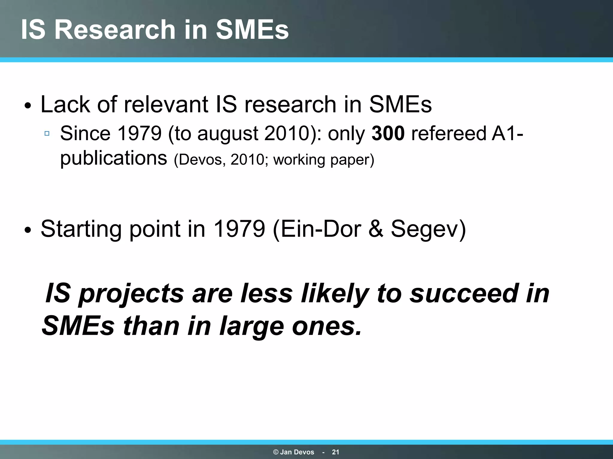 IS Research in SMEs

• Lack of relevant IS research in SMEs
 ▫ Since 1979 (to august 2010): only 300 refereed A1-
   publications (Devos, 2010; working paper)


• Starting point in 1979 (Ein-Dor & Segev)

IS projects are less likely to succeed in
 SMEs than in large ones.



                         © Jan Devos   -   21
 