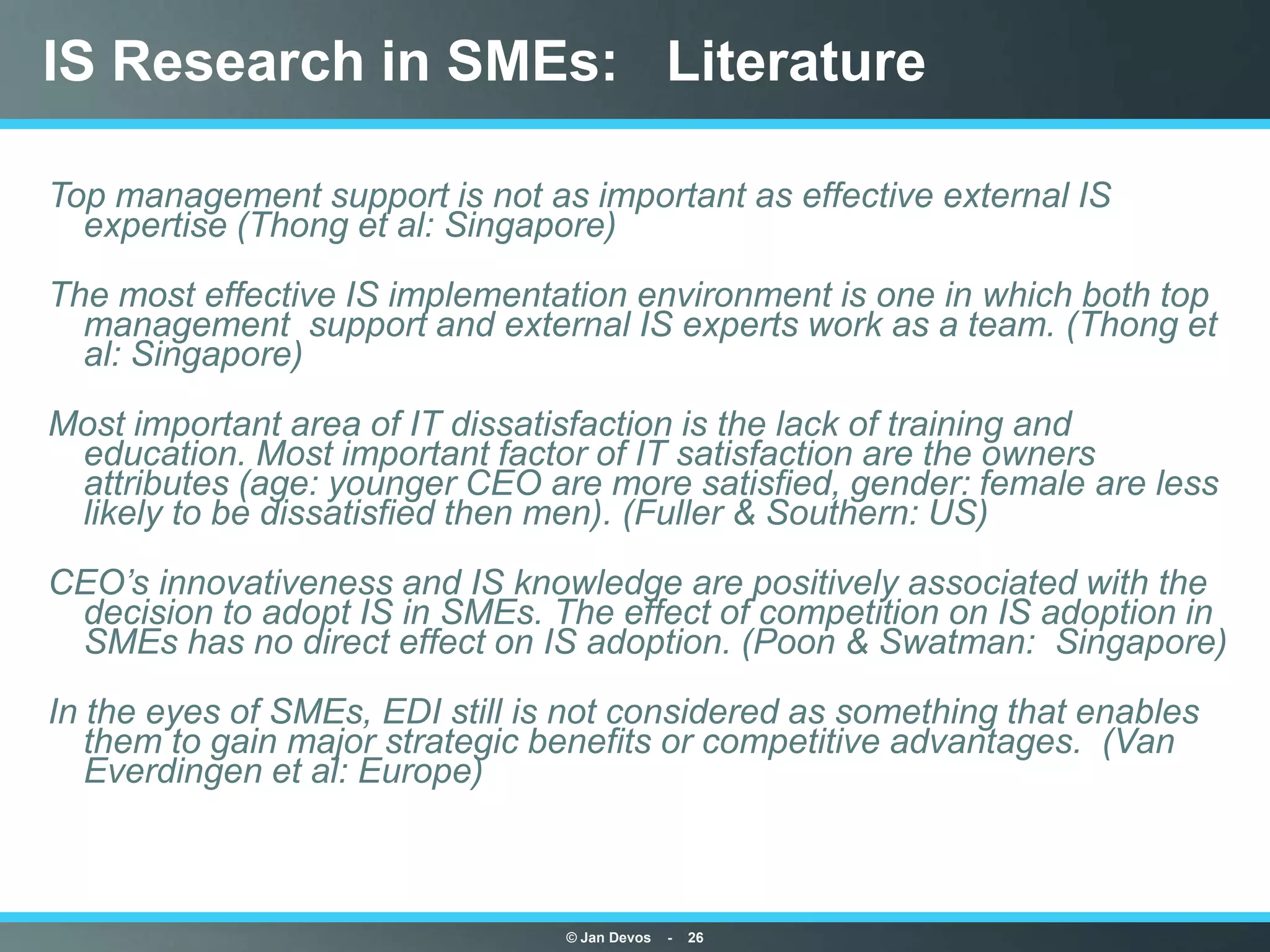 IS Research in SMEs: Literature

Top management support is not as important as effective external IS
  expertise (Thong et al: Singapore)
The most effective IS implementation environment is one in which both top
  management support and external IS experts work as a team. (Thong et
  al: Singapore)
Most important area of IT dissatisfaction is the lack of training and
 education. Most important factor of IT satisfaction are the owners
 attributes (age: younger CEO are more satisfied, gender: female are less
 likely to be dissatisfied then men). (Fuller & Southern: US)
CEO’s innovativeness and IS knowledge are positively associated with the
 decision to adopt IS in SMEs. The effect of competition on IS adoption in
 SMEs has no direct effect on IS adoption. (Poon & Swatman: Singapore)
In the eyes of SMEs, EDI still is not considered as something that enables
   them to gain major strategic benefits or competitive advantages. (Van
   Everdingen et al: Europe)



                                 © Jan Devos   -   26
 