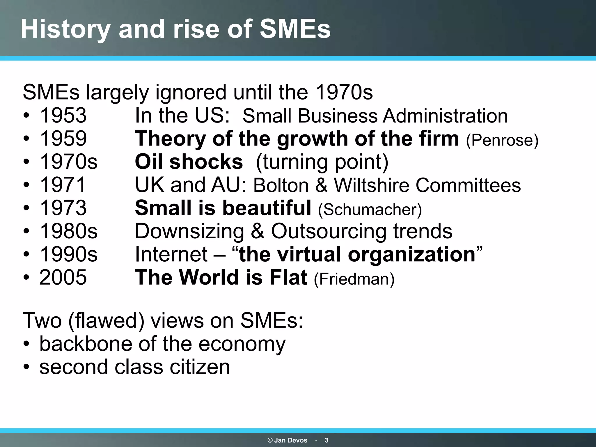 History and rise of SMEs

SMEs largely ignored until the 1970s
• 1953    In the US: Small Business Administration
• 1959    Theory of the growth of the firm (Penrose)
• 1970s   Oil shocks (turning point)
• 1971    UK and AU: Bolton & Wiltshire Committees
• 1973    Small is beautiful (Schumacher)
• 1980s   Downsizing & Outsourcing trends
• 1990s   Internet – “the virtual organization”
• 2005    The World is Flat (Friedman)

Two (flawed) views on SMEs:
• backbone of the economy
• second class citizen


                        © Jan Devos   -   3
 