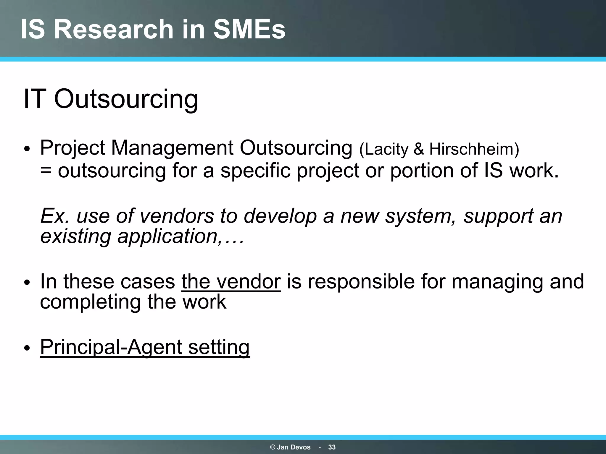 IS Research in SMEs

IT Outsourcing
• Project Management Outsourcing (Lacity & Hirschheim)
  = outsourcing for a specific project or portion of IS work.

 Ex. use of vendors to develop a new system, support an
 existing application,…

• In these cases the vendor is responsible for managing and
  completing the work

• Principal-Agent setting



                            © Jan Devos   -   33
 