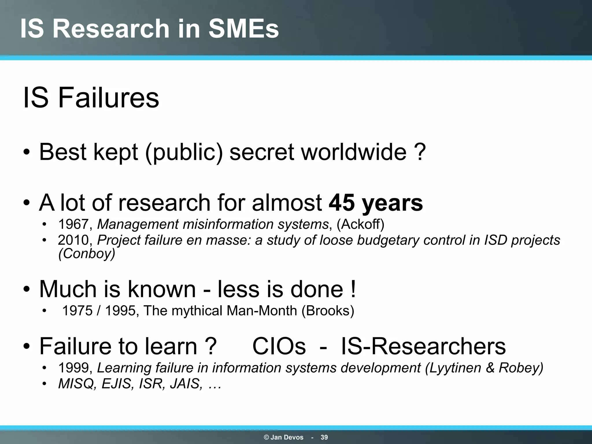 IS Research in SMEs

IS Failures
• Best kept (public) secret worldwide ?

• A lot of research for almost 45 years
  • 1967, Management misinformation systems, (Ackoff)
  • 2010, Project failure en masse: a study of loose budgetary control in ISD projects
    (Conboy)

• Much is known - less is done !
  •   1975 / 1995, The mythical Man-Month (Brooks)

• Failure to learn ?                CIOs - IS-Researchers
  • 1999, Learning failure in information systems development (Lyytinen & Robey)
  • MISQ, EJIS, ISR, JAIS, …


                                      © Jan Devos   -   39
 