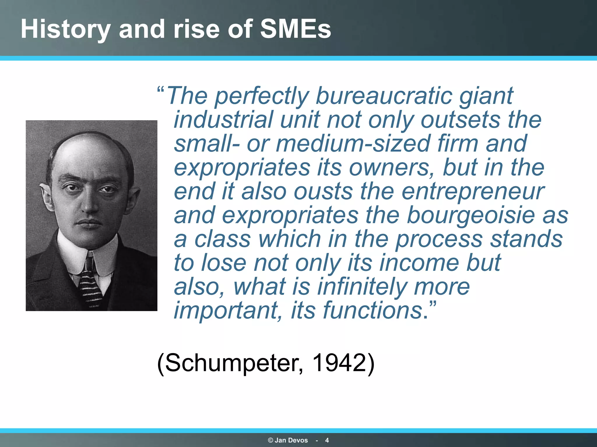 History and rise of SMEs

          “The perfectly bureaucratic giant
            industrial unit not only outsets the
            small- or medium-sized firm and
            expropriates its owners, but in the
            end it also ousts the entrepreneur
            and expropriates the bourgeoisie as
            a class which in the process stands
            to lose not only its income but
            also, what is infinitely more
            important, its functions.”

          (Schumpeter, 1942)

                    © Jan Devos   -   4
 