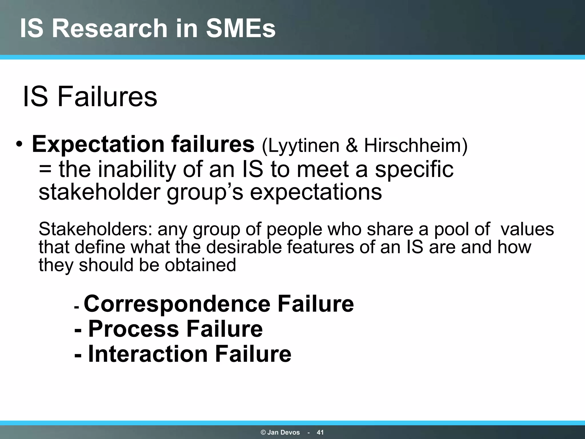 IS Research in SMEs

IS Failures
• Expectation failures (Lyytinen & Hirschheim)
 • = the inability of an IS to meet a specific
   stakeholder group‟s expectations
• Stakeholders: any group of people who share a pool of values
  that define what the desirable features of an IS are and how
  they should be obtained

•    - Correspondence          Failure
•    - Process Failure
•    - Interaction Failure


                           © Jan Devos   -   41
 