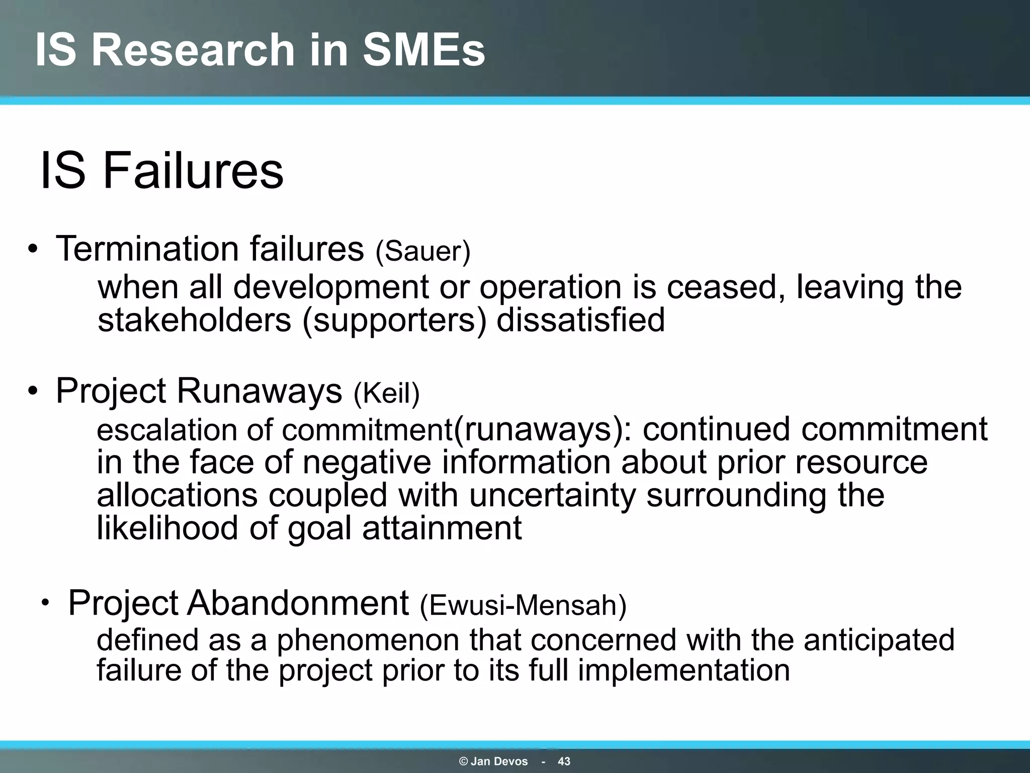 IS Research in SMEs

IS Failures
• Termination failures (Sauer)
    when all development or operation is ceased, leaving the
    stakeholders (supporters) dissatisfied

• Project Runaways (Keil)
    escalation of commitment(runaways): continued commitment
    in the face of negative information about prior resource
    allocations coupled with uncertainty surrounding the
    likelihood of goal attainment

 Project Abandonment (Ewusi-Mensah)
    defined as a phenomenon that concerned with the anticipated
    failure of the project prior to its full implementation

                            © Jan Devos   -   43
 