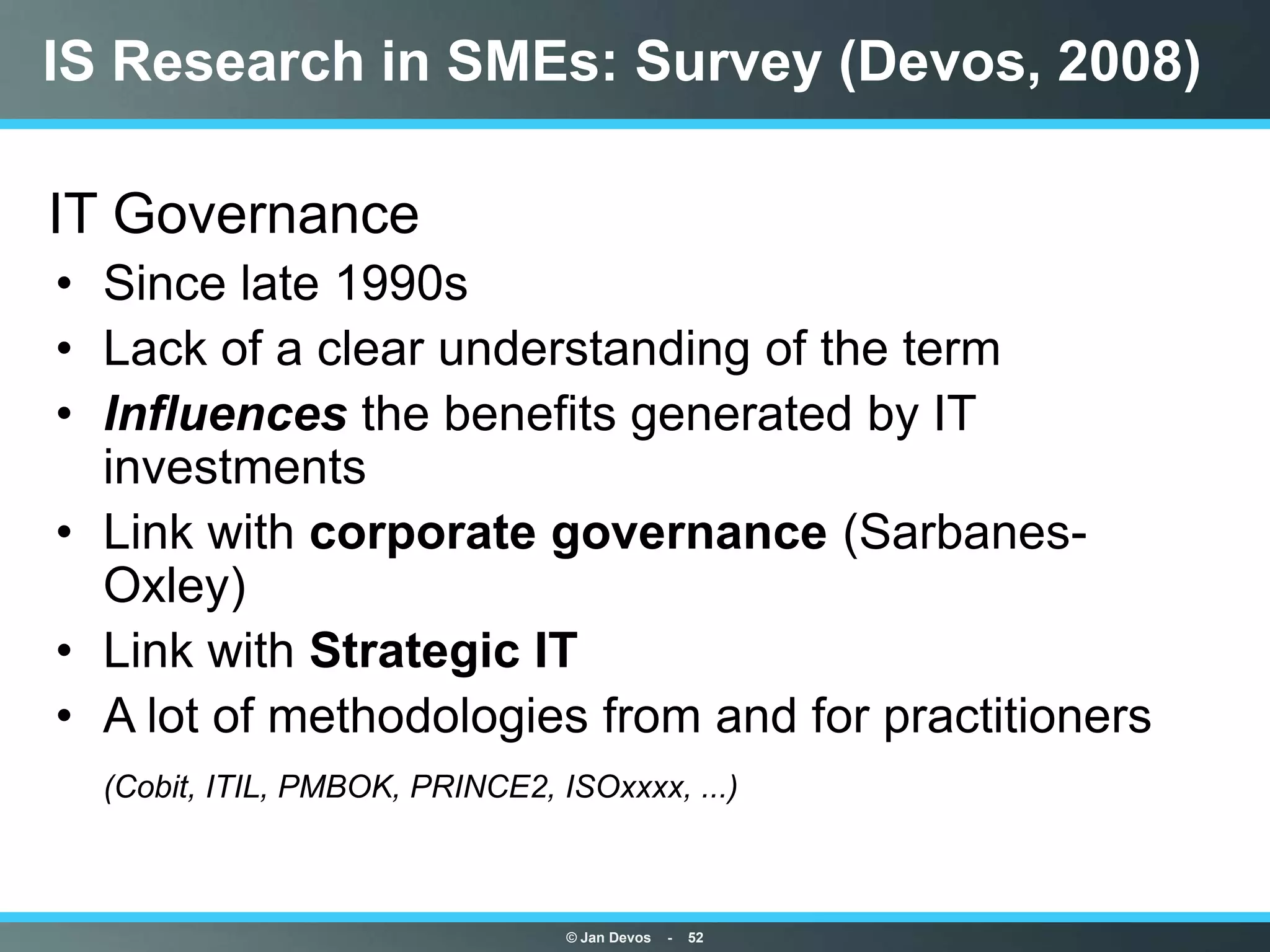 IS Research in SMEs: Survey (Devos, 2008)

IT Governance
• Since late 1990s
• Lack of a clear understanding of the term
• Influences the benefits generated by IT
  investments
• Link with corporate governance (Sarbanes-
  Oxley)
• Link with Strategic IT
• A lot of methodologies from and for practitioners
  (Cobit, ITIL, PMBOK, PRINCE2, ISOxxxx, ...)



                                 © Jan Devos   -   52
 