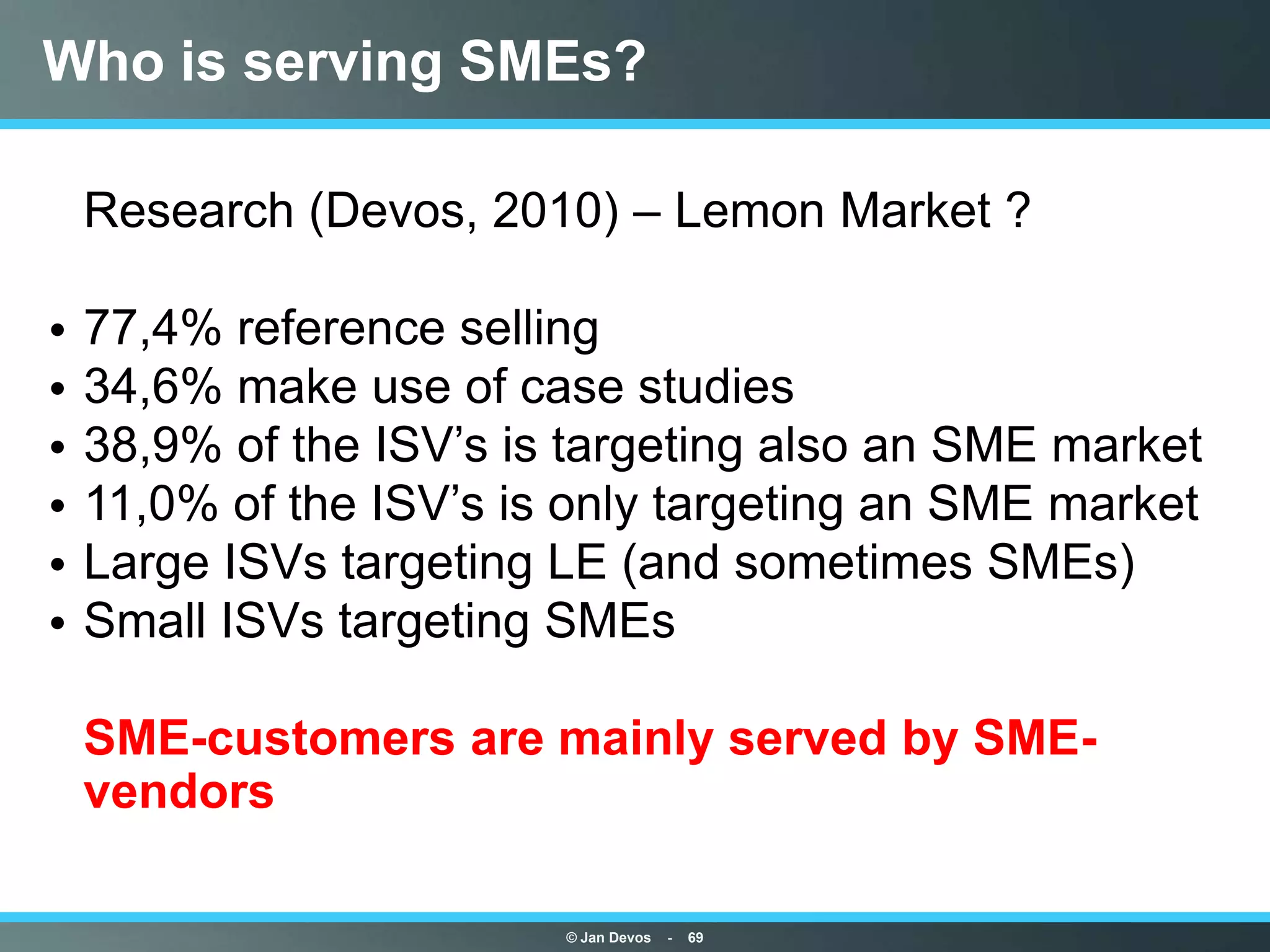 Who is serving SMEs?

• Research (Devos, 2010) – Lemon Market ?

•   77,4% reference selling
•   34,6% make use of case studies
•   38,9% of the ISV‟s is targeting also an SME market
•   11,0% of the ISV‟s is only targeting an SME market
•   Large ISVs targeting LE (and sometimes SMEs)
•   Small ISVs targeting SMEs

• SME-customers are mainly served by SME-
  vendors

                         © Jan Devos   -   69
 