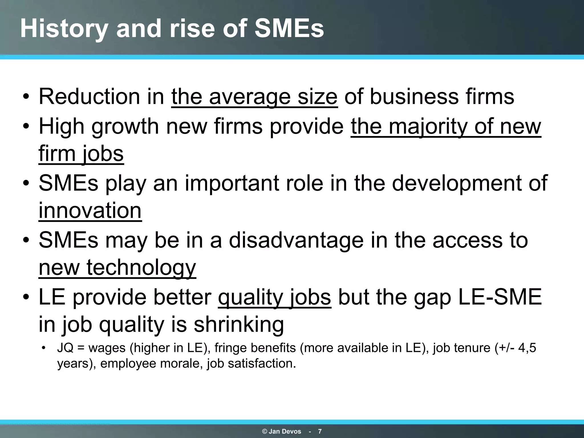 History and rise of SMEs

• Reduction in the average size of business firms
• High growth new firms provide the majority of new
  firm jobs
• SMEs play an important role in the development of
  innovation
• SMEs may be in a disadvantage in the access to
  new technology
• LE provide better quality jobs but the gap LE-SME
  in job quality is shrinking
 • JQ = wages (higher in LE), fringe benefits (more available in LE), job tenure (+/- 4,5
   years), employee morale, job satisfaction.




                                        © Jan Devos   -   7
 