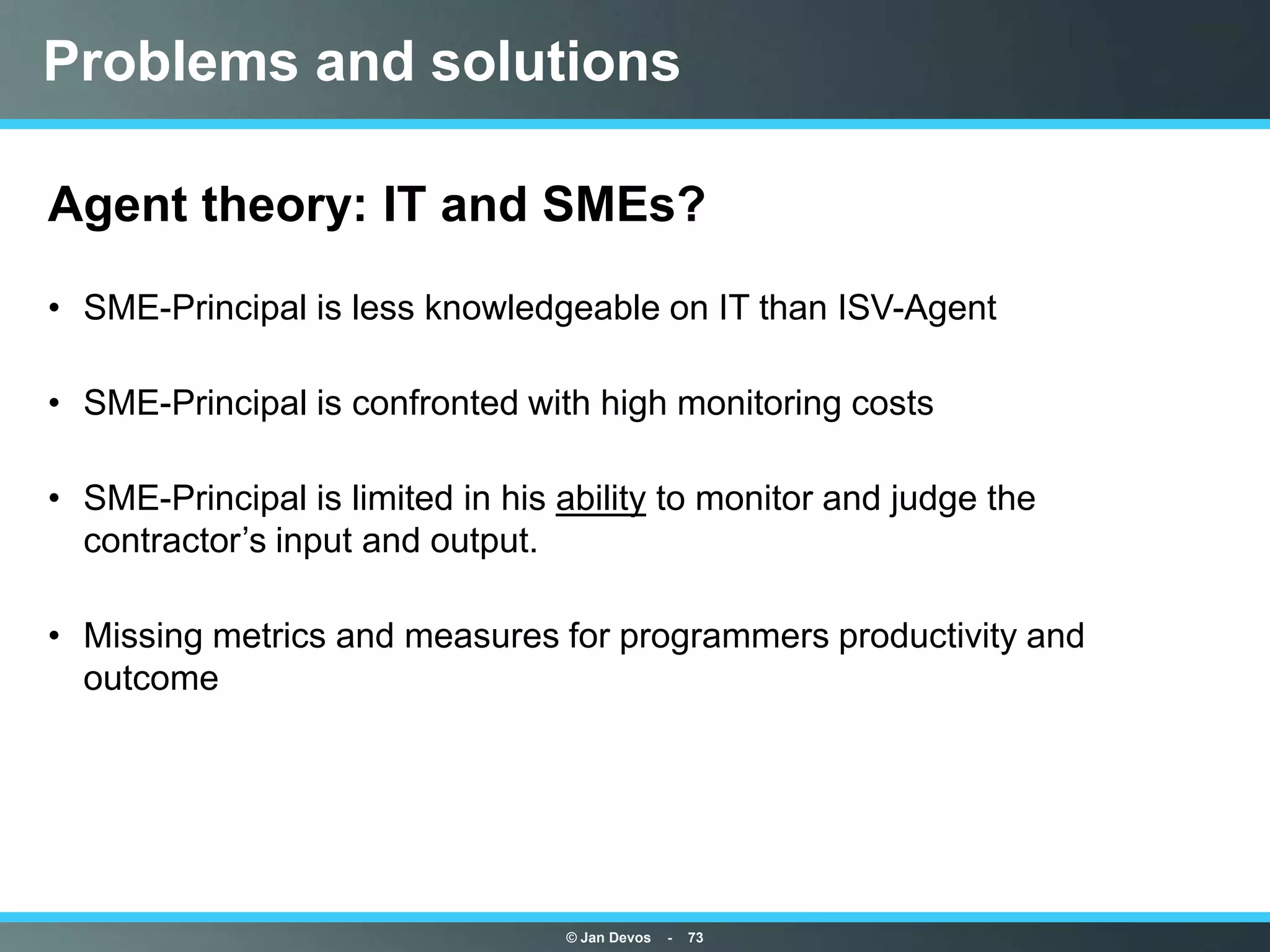 Problems and solutions

Agent theory: IT and SMEs?
• SME-Principal is less knowledgeable on IT than ISV-Agent

• SME-Principal is confronted with high monitoring costs

• SME-Principal is limited in his ability to monitor and judge the
  contractor‟s input and output.

• Missing metrics and measures for programmers productivity and
  outcome




                                  © Jan Devos   -   73
 